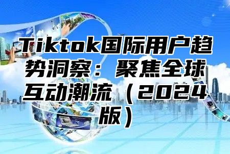 Tiktok国际用户趋势洞察：聚焦全球互动潮流（2024版）