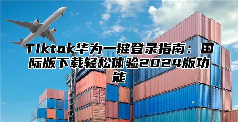 Tiktok华为一键登录指南：国际版下载轻松体验2024版功能