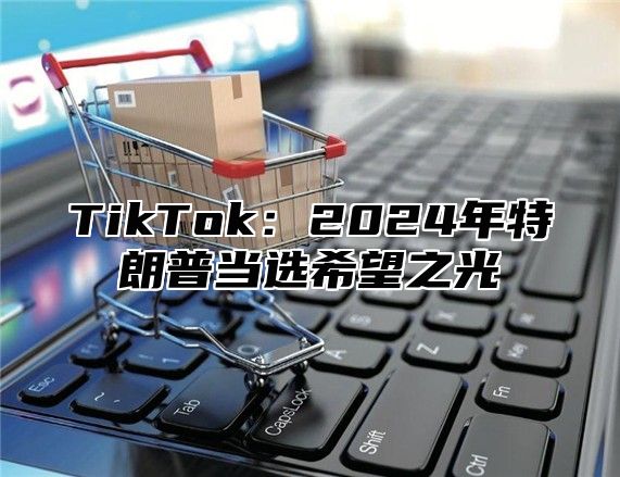 TikTok：2024年特朗普当选希望之光