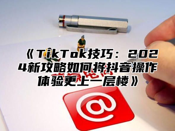 《TikTok技巧：2024新攻略如何将抖音操作体验更上一层楼》