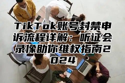 TikTok账号封禁申诉流程详解：听证会录像助你维权指南2024