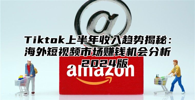 Tiktok上半年收入趋势揭秘：海外短视频市场赚钱机会分析，2024版