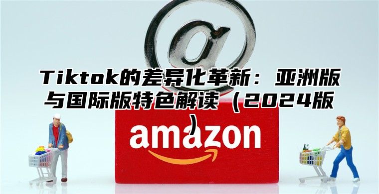 Tiktok的差异化革新：亚洲版与国际版特色解读（2024版）