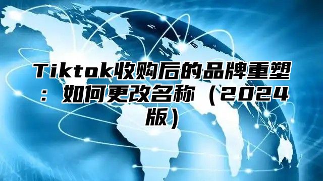 Tiktok收购后的品牌重塑：如何更改名称（2024版）