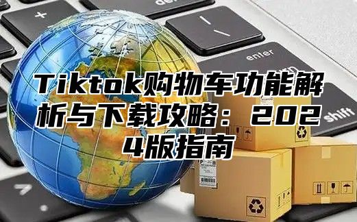 Tiktok购物车功能解析与下载攻略：2024版指南