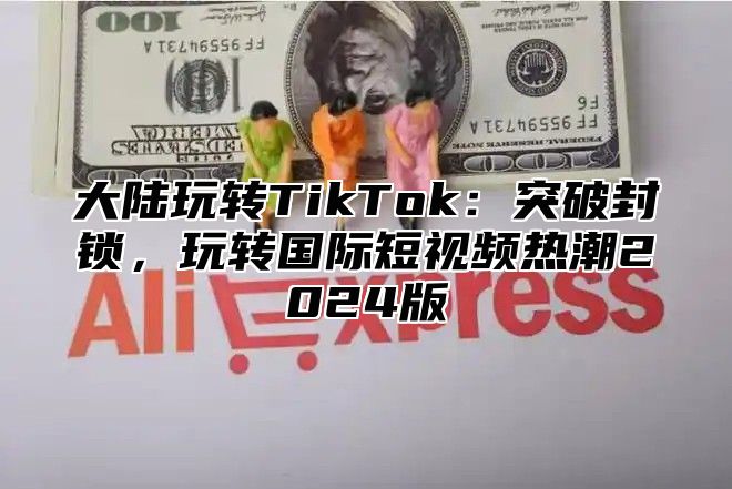 大陆玩转TikTok：突破封锁，玩转国际短视频热潮2024版