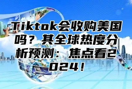 Tiktok会收购美国吗？其全球热度分析预测：焦点看2024！