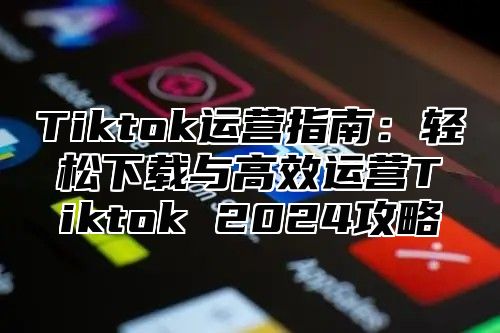 Tiktok运营指南：轻松下载与高效运营Tiktok 2024攻略