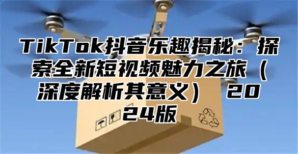 TikTok抖音乐趣揭秘：探索全新短视频魅力之旅（深度解析其意义） 2024版