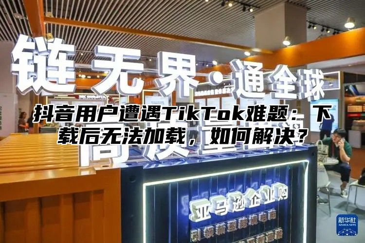 抖音用户遭遇TikTok难题：下载后无法加载，如何解决？