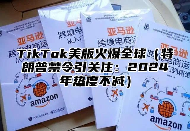 TikTok美版火爆全球（特朗普禁令引关注：2024年热度不减）