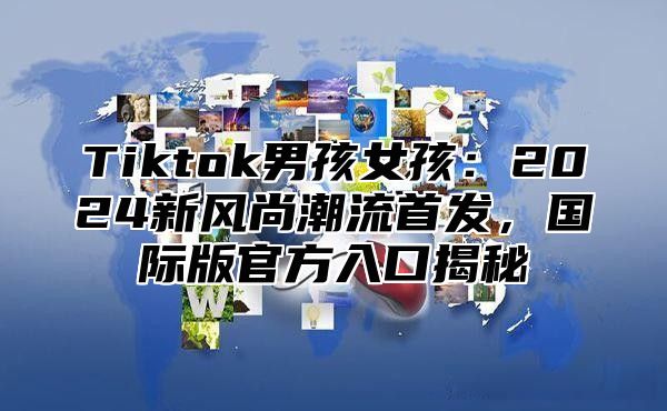 Tiktok男孩女孩：2024新风尚潮流首发，国际版官方入口揭秘