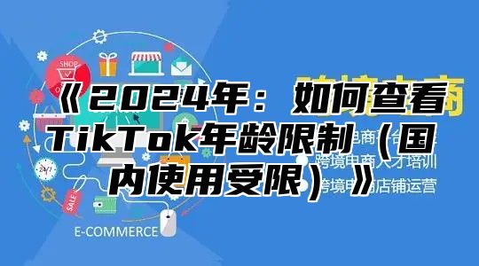 《2024年：如何查看TikTok年龄限制（国内使用受限）》