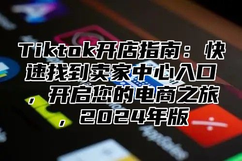 Tiktok开店指南：快速找到卖家中心入口，开启您的电商之旅，2024年版