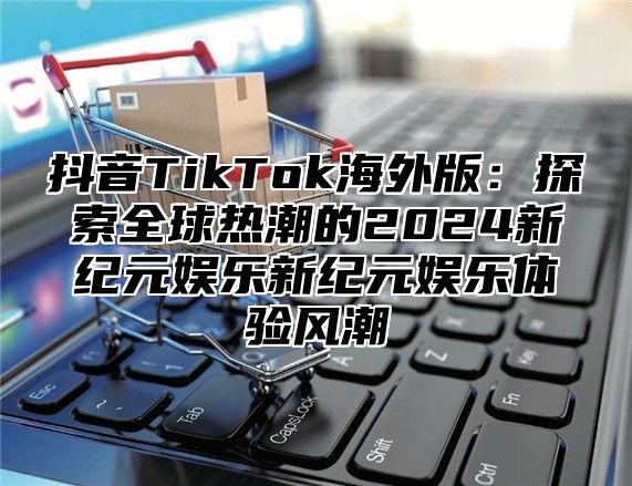 抖音TikTok海外版：探索全球热潮的2024新纪元娱乐新纪元娱乐体验风潮