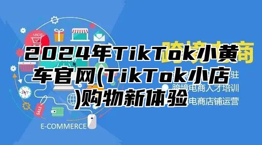 2024年TikTok小黄车官网(TikTok小店)购物新体验