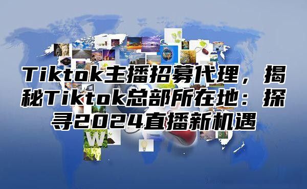 Tiktok主播招募代理，揭秘Tiktok总部所在地：探寻2024直播新机遇