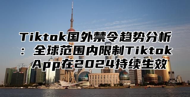 Tiktok国外禁令趋势分析：全球范围内限制Tiktok App在2024持续生效