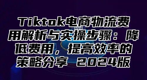 Tiktok电商物流费用解析与实操步骤：降低费用，提高效率的策略分享 2024版