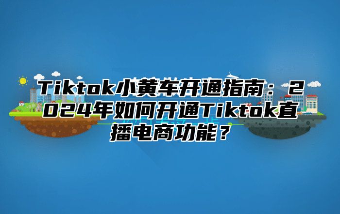 Tiktok小黄车开通指南：2024年如何开通Tiktok直播电商功能？