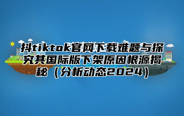 抖tiktok官网下载难题与探究其国际版下架原因根源揭秘（分析动态2024）