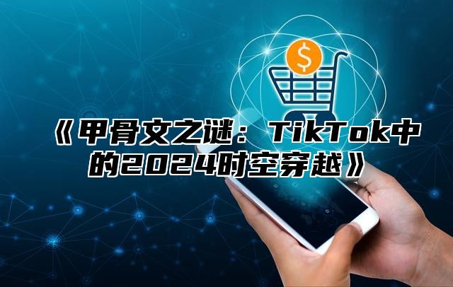 《甲骨文之谜：TikTok中的2024时空穿越》