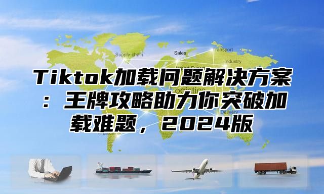 Tiktok加载问题解决方案：王牌攻略助力你突破加载难题，2024版