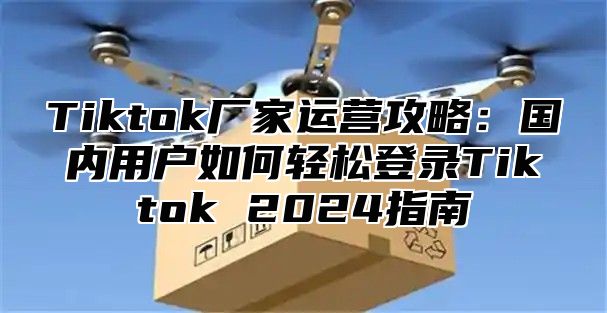 Tiktok厂家运营攻略：国内用户如何轻松登录Tiktok 2024指南