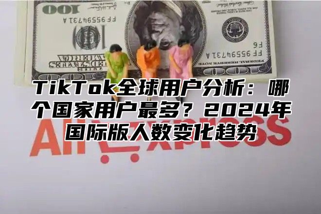 TikTok全球用户分析：哪个国家用户最多？2024年国际版人数变化趋势