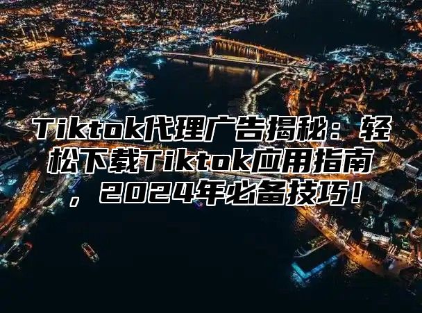 Tiktok代理广告揭秘：轻松下载Tiktok应用指南，2024年必备技巧！