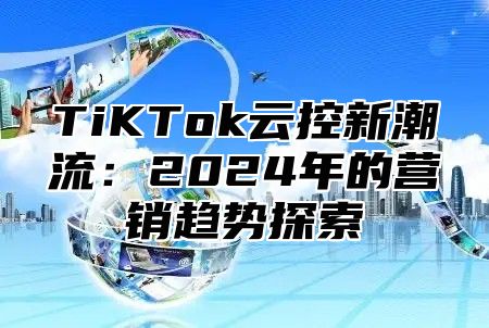 TiKTok云控新潮流：2024年的营销趋势探索