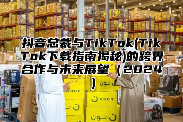 抖音总裁与TikTok(TikTok下载指南揭秘)的跨界合作与未来展望（2024）