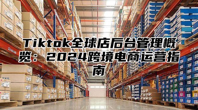 Tiktok全球店后台管理概览：2024跨境电商运营指南