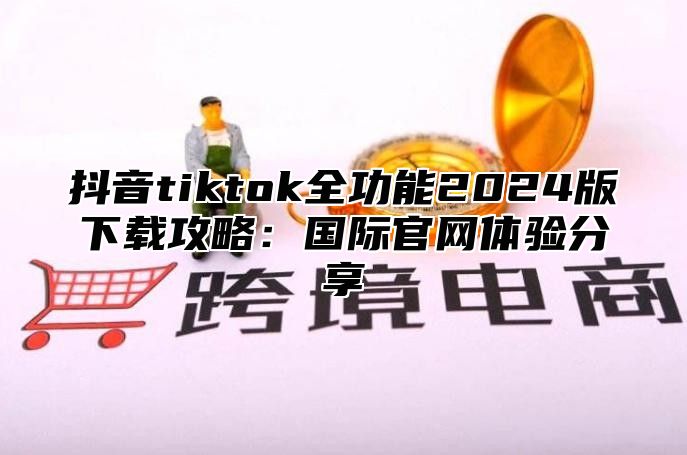 抖音tiktok全功能2024版下载攻略：国际官网体验分享