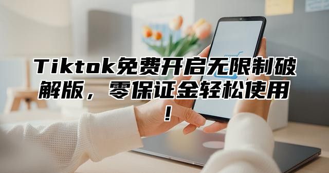 Tiktok免费开启无限制破解版，零保证金轻松使用！