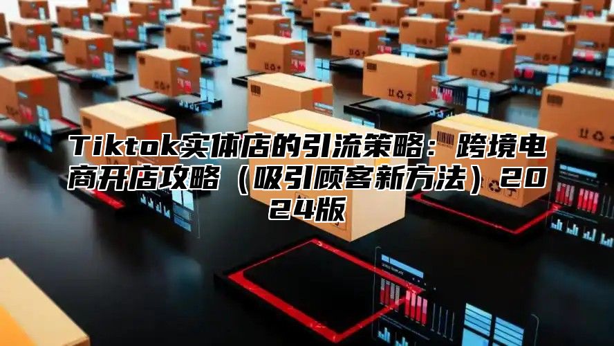 Tiktok实体店的引流策略：跨境电商开店攻略（吸引顾客新方法）2024版