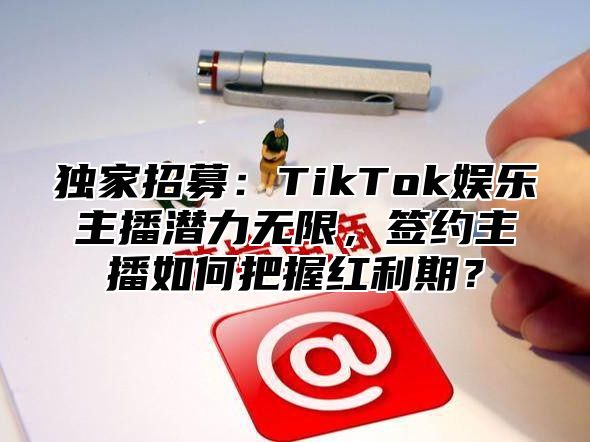 独家招募：TikTok娱乐主播潜力无限，签约主播如何把握红利期？