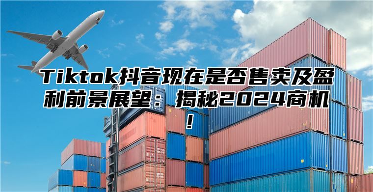 Tiktok抖音现在是否售卖及盈利前景展望：揭秘2024商机！