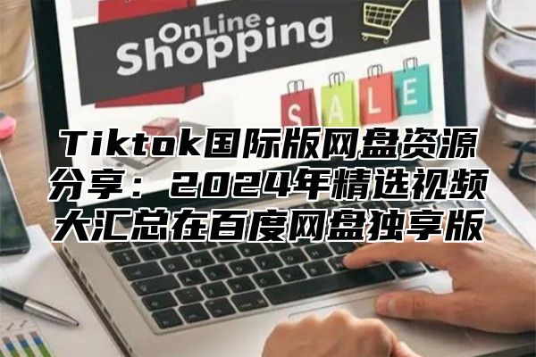 Tiktok国际版网盘资源分享：2024年精选视频大汇总在百度网盘独享版