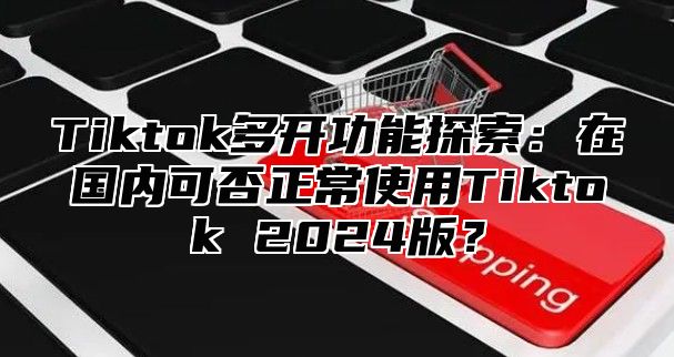 Tiktok多开功能探索：在国内可否正常使用Tiktok 2024版？