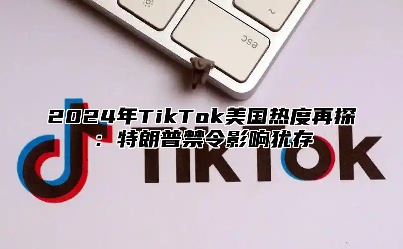 2024年TikTok美国热度再探：特朗普禁令影响犹存