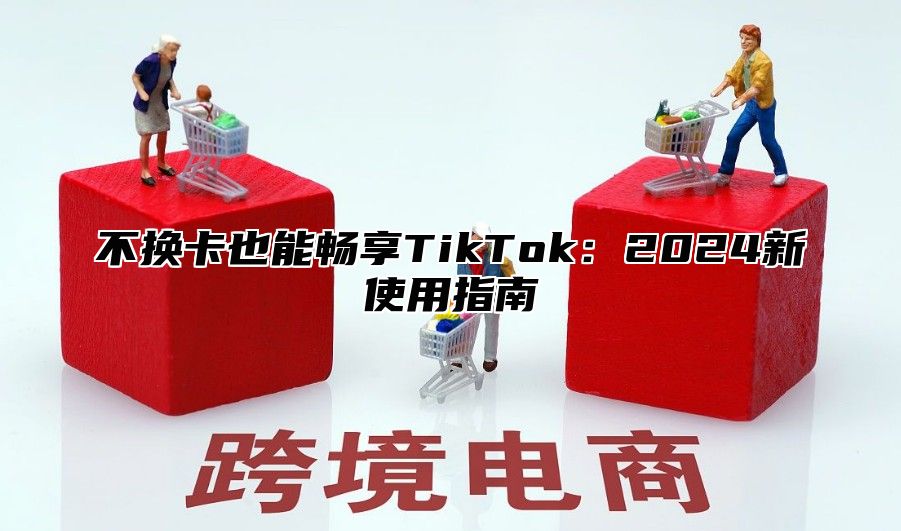 不换卡也能畅享TikTok：2024新使用指南