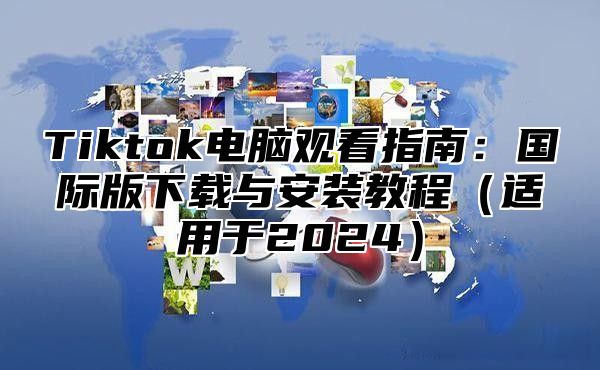 Tiktok电脑观看指南：国际版下载与安装教程（适用于2024）