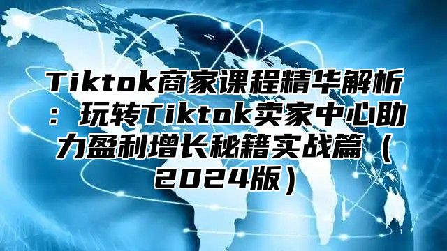 Tiktok商家课程精华解析：玩转Tiktok卖家中心助力盈利增长秘籍实战篇（2024版）