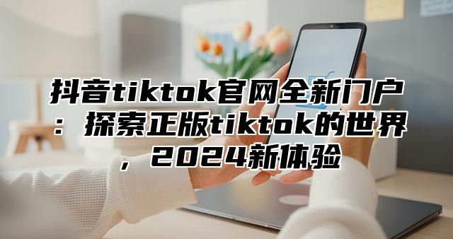 抖音tiktok官网全新门户：探索正版tiktok的世界，2024新体验