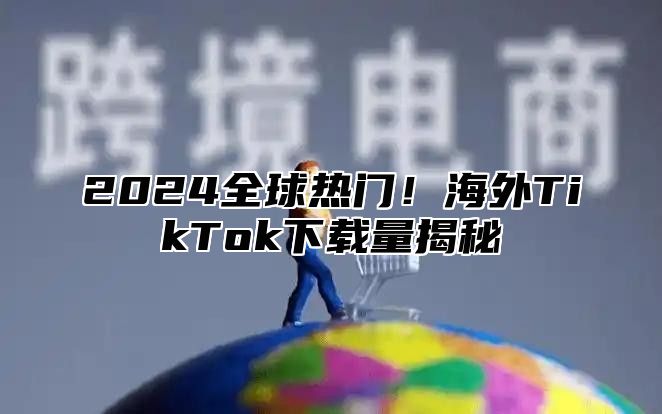 2024全球热门！海外TikTok下载量揭秘