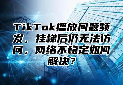 TikTok播放问题频发，挂梯后仍无法访问，网络不稳定如何解决？