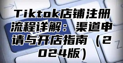 Tiktok店铺注册流程详解：渠道申请与开店指南（2024版）