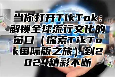 当你打开TikTok：解锁全球流行文化的窗口（探索TikTok国际版之旅）到2024精彩不断