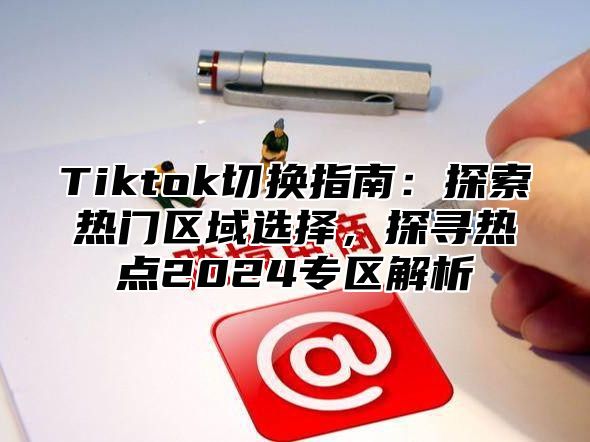 Tiktok切换指南：探索热门区域选择，探寻热点2024专区解析